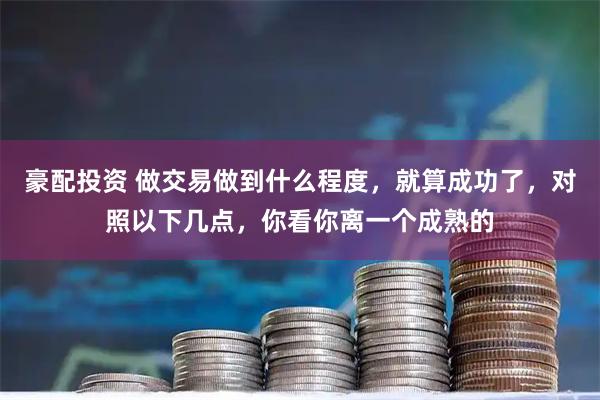 豪配投资 做交易做到什么程度，就算成功了，对照以下几点，你看你离一个成熟的