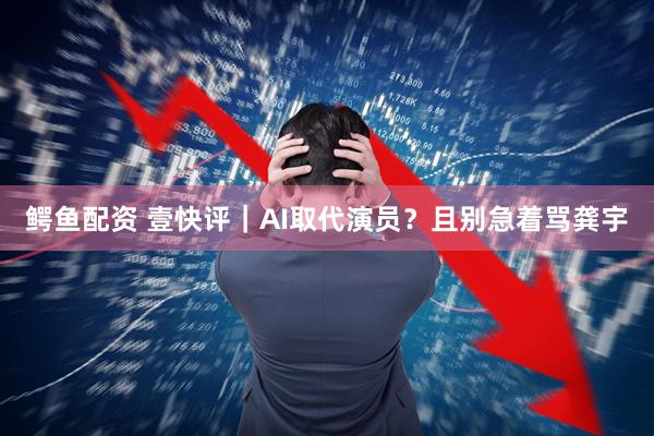 鳄鱼配资 壹快评｜AI取代演员？且别急着骂龚宇