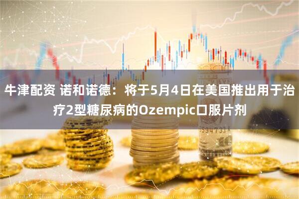 牛津配资 诺和诺德：将于5月4日在美国推出用于治疗2型糖尿病的Ozempic口服片剂