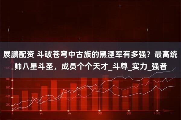 展鵬配资 斗破苍穹中古族的黑湮军有多强？最高统帅八星斗圣，成员个个天才_斗尊_实力_强者