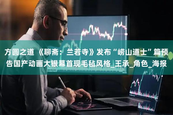 方圆之道 《聊斋：兰若寺》发布“崂山道士”篇预告国产动画大银幕首现毛毡风格_王承_角色_海报