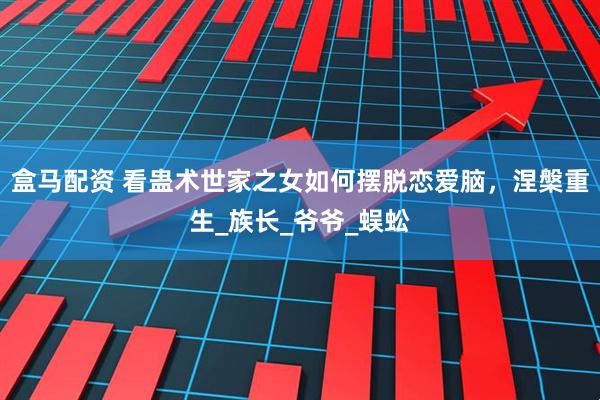 盒马配资 看蛊术世家之女如何摆脱恋爱脑，涅槃重生_族长_爷爷_蜈蚣