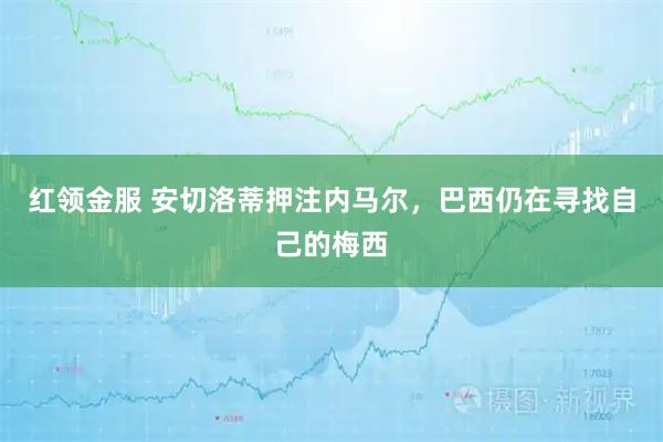 红领金服 安切洛蒂押注内马尔，巴西仍在寻找自己的梅西