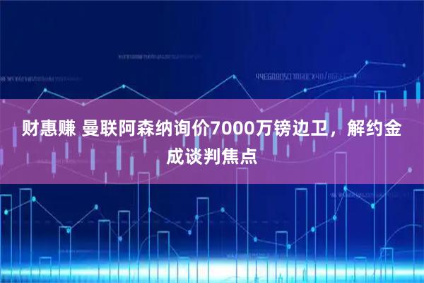 财惠赚 曼联阿森纳询价7000万镑边卫，解约金成谈判焦点