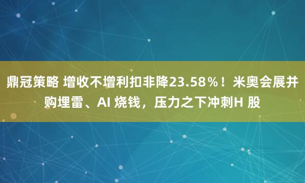 鼎冠策略 增收不增利扣非降23.58％！米奥会展并购埋雷、AI 烧钱，压力之下冲刺H 股