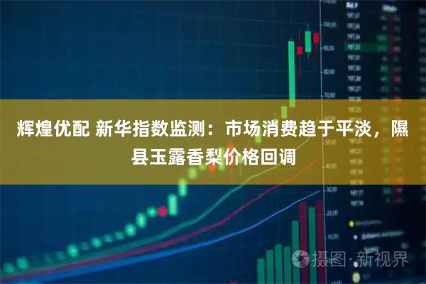 辉煌优配 新华指数监测：市场消费趋于平淡，隰县玉露香梨价格回调
