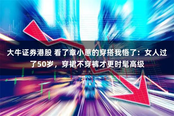 大牛证券港股 看了章小蕙的穿搭我悟了:女人过了50岁,穿裙不穿裤才更时髦高级
