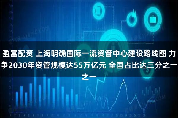 盈富配资 上海明确国际一流资管中心建设路线图 力争2030年资管规模达55万亿元 全国占比达三分之一