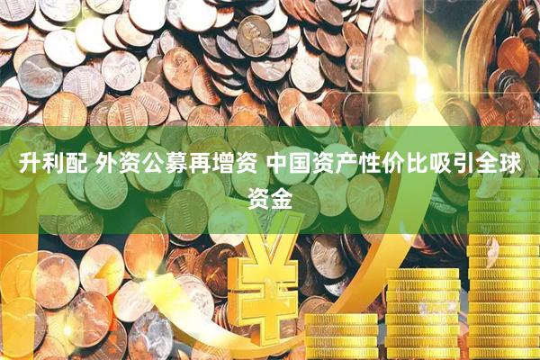 升利配 外资公募再增资 中国资产性价比吸引全球资金