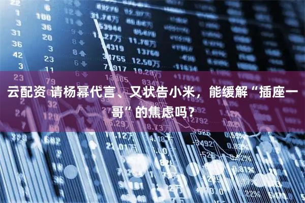 云配资 请杨幂代言、又状告小米，能缓解“插座一哥”的焦虑吗？