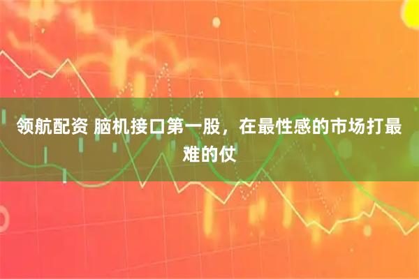领航配资 脑机接口第一股,在最性感的市场打最难的仗