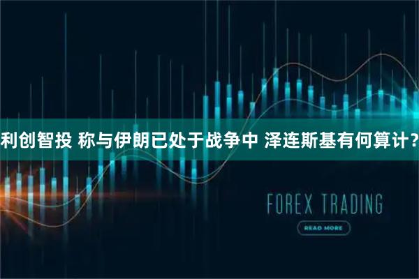 利创智投 称与伊朗已处于战争中 泽连斯基有何算计？