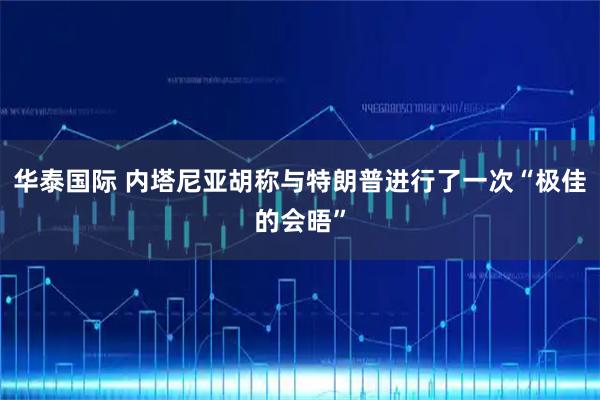 华泰国际 内塔尼亚胡称与特朗普进行了一次“极佳的会晤”