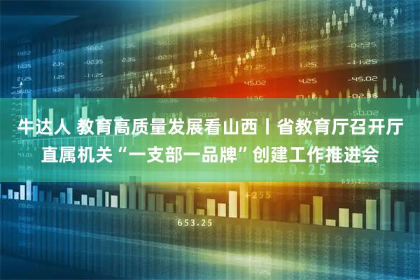牛达人 教育高质量发展看山西丨省教育厅召开厅直属机关“一支部一品牌”创建工作推进会