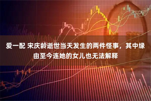 爱一配 宋庆龄逝世当天发生的两件怪事，其中缘由至今连她的女儿也无法解释