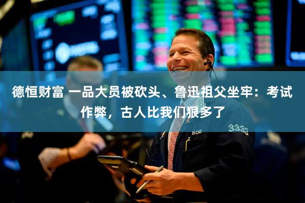德恒财富 一品大员被砍头、鲁迅祖父坐牢：考试作弊，古人比我们狠多了