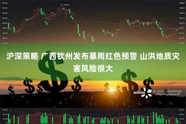 沪深策略 广西钦州发布暴雨红色预警 山洪地质灾害风险很大