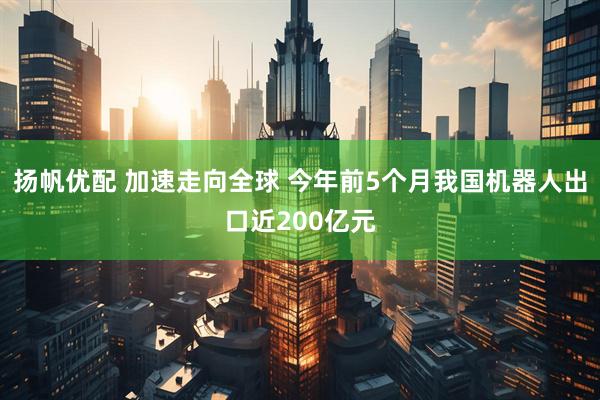 扬帆优配 加速走向全球 今年前5个月我国机器人出口近200亿元